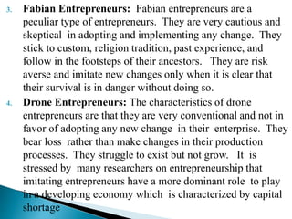 3. Fabian Entrepreneurs: Fabian entrepreneurs are a
peculiar type of entrepreneurs. They are very cautious and
skeptical in adopting and implementing any change. They
stick to custom, religion tradition, past experience, and
follow in the footsteps of their ancestors. They are risk
averse and imitate new changes only when it is clear that
their survival is in danger without doing so.
4. Drone Entrepreneurs: The characteristics of drone
entrepreneurs are that they are very conventional and not in
favor of adopting any new change in their enterprise. They
bear loss rather than make changes in their production
processes. They struggle to exist but not grow. It is
stressed by many researchers on entrepreneurship that
imitating entrepreneurs have a more dominant role to play
in a developing economy which is characterized by capital
shortage
 