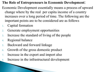 The Role of Entrepreneurs in Economic Development:
Economic Development essentially means a process of upward
change where by the real per capita income of a country
increases over a long period of time. The following are the
important points are to be considered are as follows
1. Capital formation
2. Generate employment opportunities
3. Increase the standard of living of the people
4. Regional balance
5. Backward and forward linkage
6. Growth of the gross domestic product
7. Increase in the export and import also
8. Increase in the infrastructural development
 