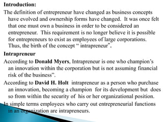 Introduction:
The definition of entrepreneur have changed as business concepts
have evolved and ownership forms have changed. It was once felt
that one must own a business in order to be considered an
entrepreneur. This requirement is no longer believe it is possible
for entrepreneurs to exist as employees of large corporations.
Thus, the birth of the concept “ intrapreneur”.
Intrapreneur
According to Donald Myers, Intrapreneur is one who champion’s
an innovation within the corporation but is not assuming financial
risk of the business”.
According to David H. Holt intrapreneur as a person who purchase
an innovation, becoming a champion for its development but does
so from within the security of his or her organizational position.
In simple terms employees who carry out entrepreneurial functions
in an organization are intrapreneurs.
 