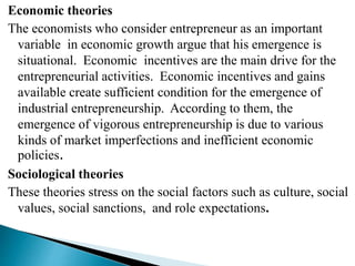 Economic theories
The economists who consider entrepreneur as an important
variable in economic growth argue that his emergence is
situational. Economic incentives are the main drive for the
entrepreneurial activities. Economic incentives and gains
available create sufficient condition for the emergence of
industrial entrepreneurship. According to them, the
emergence of vigorous entrepreneurship is due to various
kinds of market imperfections and inefficient economic
policies.
Sociological theories
These theories stress on the social factors such as culture, social
values, social sanctions, and role expectations.
 