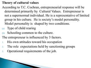 Theory of cultural values
According to T.C. Cochran, entrepreneurial response will be
determined primarily by Cultural Values. Entrepreneur is
not a supernormal individual. He is a representative of limited
group in his culture. He is society’s model personality.
Model personality is shaped by two conditions.
(a) Type of child rearing
(b) Schooling common to the culture.
The entrepreneur is influenced by 3 factors.
1. His own attitudes toward his occupation
2. The role expectations held by sanctioning groups
3. Operational requirements of the job.
 