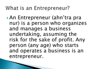  An Entrepreneur (ahn’tra pra
nur) is a person who organizes
and manages a business
undertaking, assuming the
risk for the sake of profit. Any
person (any age) who starts
and operates a business is an
entrepreneur.
 