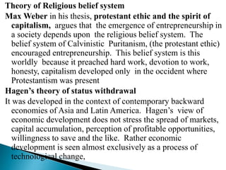 Theory of Religious belief system
Max Weber in his thesis, protestant ethic and the spirit of
capitalism, argues that the emergence of entrepreneurship in
a society depends upon the religious belief system. The
belief system of Calvinistic Puritanism, (the protestant ethic)
encouraged entrepreneurship. This belief system is this
worldly because it preached hard work, devotion to work,
honesty, capitalism developed only in the occident where
Protestantism was present
Hagen’s theory of status withdrawal
It was developed in the context of contemporary backward
economies of Asia and Latin America. Hagen’s view of
economic development does not stress the spread of markets,
capital accumulation, perception of profitable opportunities,
willingness to save and the like. Rather economic
development is seen almost exclusively as a process of
technological change,
 