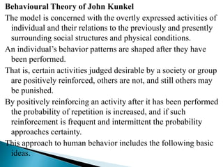 Behavioural Theory of John Kunkel
The model is concerned with the overtly expressed activities of
individual and their relations to the previously and presently
surrounding social structures and physical conditions.
An individual’s behavior patterns are shaped after they have
been performed.
That is, certain activities judged desirable by a society or group
are positively reinforced, others are not, and still others may
be punished.
By positively reinforcing an activity after it has been performed
the probability of repetition is increased, and if such
reinforcement is frequent and intermittent the probability
approaches certainty.
This approach to human behavior includes the following basic
ideas.
 