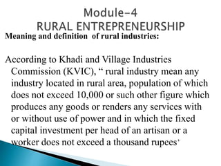 Meaning and definition of rural industries:
According to Khadi and Village Industries
Commission (KVIC), “ rural industry mean any
industry located in rural area, population of which
does not exceed 10,000 or such other figure which
produces any goods or renders any services with
or without use of power and in which the fixed
capital investment per head of an artisan or a
worker does not exceed a thousand rupees’
 