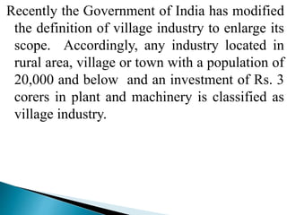 Recently the Government of India has modified
the definition of village industry to enlarge its
scope. Accordingly, any industry located in
rural area, village or town with a population of
20,000 and below and an investment of Rs. 3
corers in plant and machinery is classified as
village industry.
 