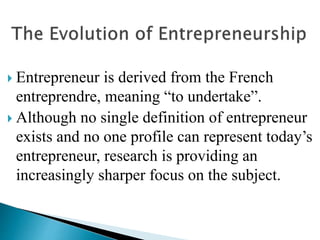  Entrepreneur is derived from the French
entreprendre, meaning “to undertake”.
 Although no single definition of entrepreneur
exists and no one profile can represent today’s
entrepreneur, research is providing an
increasingly sharper focus on the subject.
 
