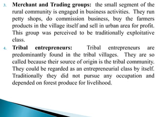 3. Merchant and Trading groups: the small segment of the
rural community is engaged in business activities. They run
petty shops, do commission business, buy the farmers
products in the village itself and sell in urban area for profit.
This group was perceived to be traditionally exploitative
class.
4. Tribal entrepreneurs: Tribal entrepreneurs are
predominantly found in the tribal villages. They are so
called because their source of origin is the tribal community.
They could be regarded as an entrepreneurial class by itself.
Traditionally they did not pursue any occupation and
depended on forest produce for livelihood.
 