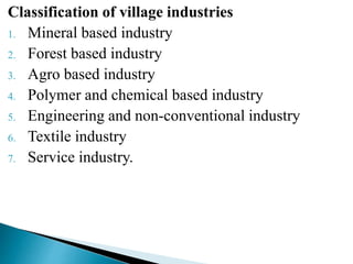 Classification of village industries
1. Mineral based industry
2. Forest based industry
3. Agro based industry
4. Polymer and chemical based industry
5. Engineering and non-conventional industry
6. Textile industry
7. Service industry.
 