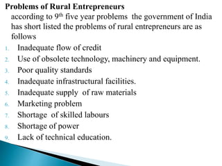Problems of Rural Entrepreneurs
according to 9th five year problems the government of India
has short listed the problems of rural entrepreneurs are as
follows
1. Inadequate flow of credit
2. Use of obsolete technology, machinery and equipment.
3. Poor quality standards
4. Inadequate infrastructural facilities.
5. Inadequate supply of raw materials
6. Marketing problem
7. Shortage of skilled labours
8. Shortage of power
9. Lack of technical education.
 