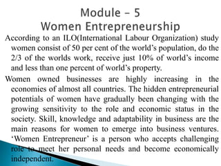 According to an ILO(International Labour Organization) study
women consist of 50 per cent of the world’s population, do the
2/3 of the worlds work, receive just 10% of world’s income
and less than one percent of world’s property.
Women owned businesses are highly increasing in the
economies of almost all countries. The hidden entrepreneurial
potentials of women have gradually been changing with the
growing sensitivity to the role and economic status in the
society. Skill, knowledge and adaptability in business are the
main reasons for women to emerge into business ventures.
‘Women Entrepreneur’ is a person who accepts challenging
role to meet her personal needs and become economically
independent.
 