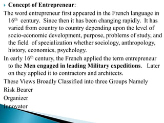  Concept of Entrepreneur:
The word entrepreneur first appeared in the French language in
16th century. Since then it has been changing rapidly. It has
varied from country to country depending upon the level of
socio-economic development, purpose, problems of study, and
the field of specialization whether sociology, anthropology,
history, economics, psychology.
In early 16th century, the French applied the term entrepreneur
to the Men engaged in leading Military expeditions. Later
on they applied it to contractors and architects.
These Views Broadly Classified into three Groups Namely
Risk Bearer
Organizer
Innovator
 
