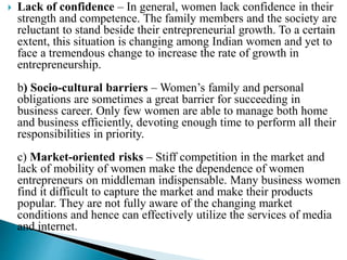  Lack of confidence – In general, women lack confidence in their
strength and competence. The family members and the society are
reluctant to stand beside their entrepreneurial growth. To a certain
extent, this situation is changing among Indian women and yet to
face a tremendous change to increase the rate of growth in
entrepreneurship.
b) Socio-cultural barriers – Women’s family and personal
obligations are sometimes a great barrier for succeeding in
business career. Only few women are able to manage both home
and business efficiently, devoting enough time to perform all their
responsibilities in priority.
c) Market-oriented risks – Stiff competition in the market and
lack of mobility of women make the dependence of women
entrepreneurs on middleman indispensable. Many business women
find it difficult to capture the market and make their products
popular. They are not fully aware of the changing market
conditions and hence can effectively utilize the services of media
and internet.
 