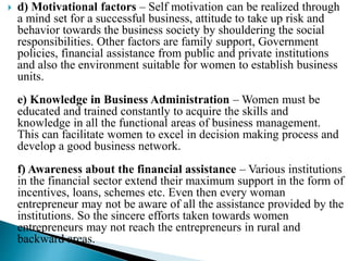 d) Motivational factors – Self motivation can be realized through
a mind set for a successful business, attitude to take up risk and
behavior towards the business society by shouldering the social
responsibilities. Other factors are family support, Government
policies, financial assistance from public and private institutions
and also the environment suitable for women to establish business
units.
e) Knowledge in Business Administration – Women must be
educated and trained constantly to acquire the skills and
knowledge in all the functional areas of business management.
This can facilitate women to excel in decision making process and
develop a good business network.
f) Awareness about the financial assistance – Various institutions
in the financial sector extend their maximum support in the form of
incentives, loans, schemes etc. Even then every woman
entrepreneur may not be aware of all the assistance provided by the
institutions. So the sincere efforts taken towards women
entrepreneurs may not reach the entrepreneurs in rural and
backward areas.
 