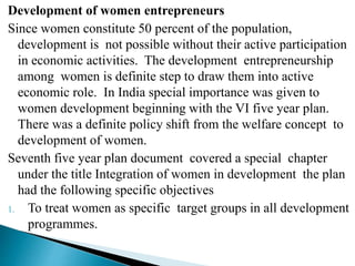 Development of women entrepreneurs
Since women constitute 50 percent of the population,
development is not possible without their active participation
in economic activities. The development entrepreneurship
among women is definite step to draw them into active
economic role. In India special importance was given to
women development beginning with the VI five year plan.
There was a definite policy shift from the welfare concept to
development of women.
Seventh five year plan document covered a special chapter
under the title Integration of women in development the plan
had the following specific objectives
1. To treat women as specific target groups in all development
programmes.
 