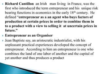  Richard Cantillon an Irish man living in France, was the
first who introduced the term entrepreneur and his unique risk
bearing functions in economics in the early 18th century. He
defined “entrepreneur as a an agent who buys factors of
production at certain prices in order to combine them in
to a product with a view to selling it at uncertain prices in
future.”
 Entrepreneur as an Organiser
 Jean Baptiste say, an aristocratic industrialist, with his
unpleasant practical experiences developed the concept of
entrepreneur. According to him an entrepreneur is one who
combines the land of one labor of another and the capital of
yet another and thus produces a product
 
