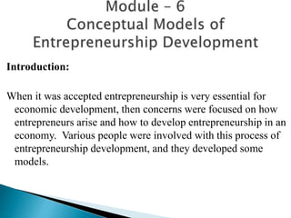 Introduction:
When it was accepted entrepreneurship is very essential for
economic development, then concerns were focused on how
entrepreneurs arise and how to develop entrepreneurship in an
economy. Various people were involved with this process of
entrepreneurship development, and they developed some
models.
 