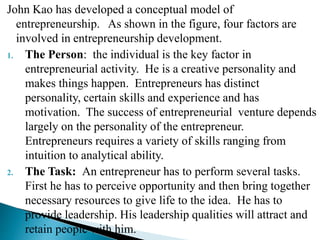 John Kao has developed a conceptual model of
entrepreneurship. As shown in the figure, four factors are
involved in entrepreneurship development.
1. The Person: the individual is the key factor in
entrepreneurial activity. He is a creative personality and
makes things happen. Entrepreneurs has distinct
personality, certain skills and experience and has
motivation. The success of entrepreneurial venture depends
largely on the personality of the entrepreneur.
Entrepreneurs requires a variety of skills ranging from
intuition to analytical ability.
2. The Task: An entrepreneur has to perform several tasks.
First he has to perceive opportunity and then bring together
necessary resources to give life to the idea. He has to
provide leadership. His leadership qualities will attract and
retain people with him.
 