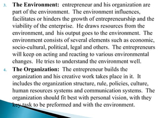 3. The Environment: entrepreneur and his organization are
part of the environment. The environment influences,
facilitates or hinders the growth of entrepreneurship and the
viability of the enterprise. He draws resources from the
environment, and his output goes to the environment. The
environment consists of several elements such as economic,
socio-cultural, political, legal and others. The entrepreneurs
will keep on acting and reacting to various environmental
changes. He tries to understand the environment well.
4. The Organization: The entrepreneur builds the
organization and his creative work takes place in it. It
includes the organization structure, rule, policies, culture,
human resources systems and communication systems. The
organization should fit best with personal vision, with they
key task to be preformed and with the environment.
 