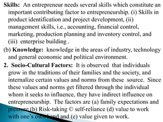 Skills: An entrepreneur needs several skills which constitute an
important contributing factor to entrepreneurship. (i) Skills in
product identification and project development, (ii)
management skills, i.e., accounting, financial control,
marketing, production planning and inventory control, and
(iii) enterprise building .
(b) Knowledge: knowledge in the areas of industry, technology
and general economic and political environment.
2. Socio-Cultural Factors: It is observed that individuals
grow in the traditions of their families and the society, and
internalize certain values and norms from these source. Since
these values and norms get filtered through the individual
whom it seeks to influence, they have indirect influence on
entrepreneurship. The factors are (a) family expectations and
pressure (b) Risk-taking © self-reliance (d) value to work
with one’s own hand and (e) value given to work.
 