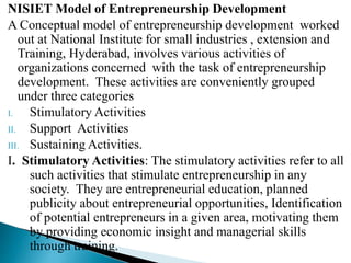 NISIET Model of Entrepreneurship Development
A Conceptual model of entrepreneurship development worked
out at National Institute for small industries , extension and
Training, Hyderabad, involves various activities of
organizations concerned with the task of entrepreneurship
development. These activities are conveniently grouped
under three categories
I. Stimulatory Activities
II. Support Activities
III. Sustaining Activities.
I. Stimulatory Activities: The stimulatory activities refer to all
such activities that stimulate entrepreneurship in any
society. They are entrepreneurial education, planned
publicity about entrepreneurial opportunities, Identification
of potential entrepreneurs in a given area, motivating them
by providing economic insight and managerial skills
through training.
 