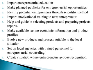 1. Impart entrepreneurial education
2. Make planned publicity for entrepreneurial opportunities
3. Identify potential entrepreneurs through scientific method
4. Impart motivational training to new entrepreneur
5. Help and guide in selecting products and preparing projects
reports.
6. Make available techno-economic information and product
profiles
7. Evolve new products and process suitable to the local
situation
8. Set up local agencies with trained personnel for
entrepreneurial counseling.
9. Create situation where entrepreneurs get due recognition.
 