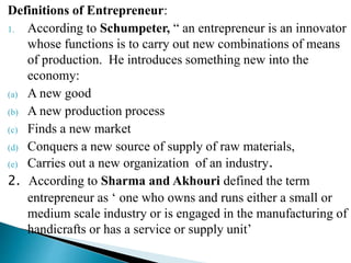 Definitions of Entrepreneur:
1. According to Schumpeter, “ an entrepreneur is an innovator
whose functions is to carry out new combinations of means
of production. He introduces something new into the
economy:
(a) A new good
(b) A new production process
(c) Finds a new market
(d) Conquers a new source of supply of raw materials,
(e) Carries out a new organization of an industry.
2. According to Sharma and Akhouri defined the term
entrepreneur as ‘ one who owns and runs either a small or
medium scale industry or is engaged in the manufacturing of
handicrafts or has a service or supply unit’
 