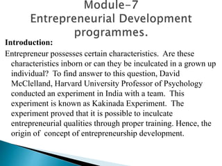 Introduction:
Entrepreneur possesses certain characteristics. Are these
characteristics inborn or can they be inculcated in a grown up
individual? To find answer to this question, David
McClelland, Harvard University Professor of Psychology
conducted an experiment in India with a team. This
experiment is known as Kakinada Experiment. The
experiment proved that it is possible to inculcate
entrepreneurial qualities through proper training. Hence, the
origin of concept of entrepreneurship development.
 