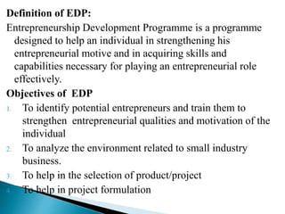 Definition of EDP:
Entrepreneurship Development Programme is a programme
designed to help an individual in strengthening his
entrepreneurial motive and in acquiring skills and
capabilities necessary for playing an entrepreneurial role
effectively.
Objectives of EDP
1. To identify potential entrepreneurs and train them to
strengthen entrepreneurial qualities and motivation of the
individual
2. To analyze the environment related to small industry
business.
3. To help in the selection of product/project
4. To help in project formulation
 