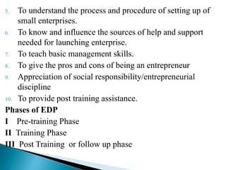 5. To understand the process and procedure of setting up of
small enterprises.
6. To know and influence the sources of help and support
needed for launching enterprise.
7. To teach basic management skills.
8. To give the pros and cons of being an entrepreneur
9. Appreciation of social responsibility/entrepreneurial
discipline
10. To provide post training assistance.
Phases of EDP
I Pre-training Phase
II Training Phase
III Post Training or follow up phase
 