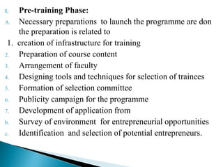 I. Pre-training Phase:
A. Necessary preparations to launch the programme are don
the preparation is related to
1. creation of infrastructure for training
2. Preparation of course content
3. Arrangement of faculty
4. Designing tools and techniques for selection of trainees
5. Formation of selection committee
6. Publicity campaign for the programme
7. Development of application from
b. Survey of environment for entrepreneurial opportunities
c. Identification and selection of potential entrepreneurs.
 