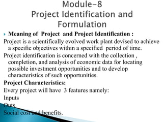  Meaning of Project and Project Identification :
Project is a scientifically evolved work plant devised to achieve
a specific objectives within a specified period of time.
Project identification is concerned with the collection ,
completion, and analysis of economic data for locating
possible investment opportunities and to develop
characteristics of such opportunities.
Project Characteristics:
Every project will have 3 features namely:
Inputs
Outs
Social cost and benefits.
 