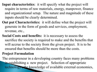 Input characteristics: it will specify what the project will
require in terms of raw materials, energy, manpower, finance
and organizational setup. The nature and magnitude of these
inputs should be clearly determined.
Out put Characteristics: it will define what the project will
generate in the form of goods and services, employment,
revenue, etc.,
Social Costs and benefits: it is necessary to assess the
sacrifice the society is required to make and the benefits that
will accrue to the society from the given project. It is to be
ensured that benefits should be more than the costs.
Project Formulation
The entrepreneur in a developing country faces many problems
in establishing a new project. Selection of appropriate
technology , the knowledge of available external economies,
 