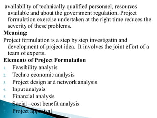 availability of technically qualified personnel, resources
available and about the government regulation. Project
formulation exercise undertaken at the right time reduces the
severity of these problems.
Meaning:
Project formulation is a step by step investigatin and
development of project idea. It involves the joint effort of a
team of experts.
Elements of Project Formulation
1. Feasibility analysis
2. Techno economic analysis
3. Project design and network analysis
4. Input analysis
5. Financial analysis
6. Social –cost benefit analysis
7. Project appraisal
 