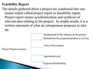Feasibility Report
The details gathered about a project are condensed into one
master repost called project report or feasibility report.
Project report means synchronization and synthesis of
relevant data relating to the project. In simple words, it is a
written statement of what an entrepreneur proposes to take
up.
Background of the industry & the project
Demand for the proposed product or service
Cost of Investment
Project Report assesses
operational cost
Expected Profitability
 