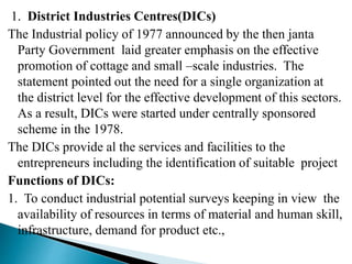 1. District Industries Centres(DICs)
The Industrial policy of 1977 announced by the then janta
Party Government laid greater emphasis on the effective
promotion of cottage and small –scale industries. The
statement pointed out the need for a single organization at
the district level for the effective development of this sectors.
As a result, DICs were started under centrally sponsored
scheme in the 1978.
The DICs provide al the services and facilities to the
entrepreneurs including the identification of suitable project
Functions of DICs:
1. To conduct industrial potential surveys keeping in view the
availability of resources in terms of material and human skill,
infrastructure, demand for product etc.,
 