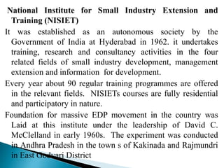 National Institute for Small Industry Extension and
Training (NISIET)
It was established as an autonomous society by the
Government of India at Hyderabad in 1962. it undertakes
training, research and consultancy activities in the four
related fields of small industry development, management
extension and information for development.
Every year about 90 regular training programmes are offered
in the relevant fields. NISIETs courses are fully residential
and participatory in nature.
Foundation for massive EDP movement in the country was
Laid at this institute under the leadership of David C.
McClelland in early 1960s. The experiment was conducted
in Andhra Pradesh in the town s of Kakinada and Rajmundri
in East Godvari District
 