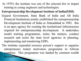 In 1970’s the institute was one of the selected few to impart
training to young engineers and technologies.
Entrepreneurship Development Institute of India(EDII)
Gujarat Government, State Bank of India and All India
Financial Institutions jointly established the entrepreneurship
Development Institute of India at Ahmadabad in 1983. this
is an apex agency for creating the institutional infrastructure
required for entrepreneurship development. It undertakes
model training programmes, trains the trainers, conduct
research and assist the state level agencies in planning,
implementing and monitoring EDPs.
The institute expended resource person’s support to organize
entrepreneurs trainer motivators programme in African
countries. This programme was funded by common wealth
secretariat.
 