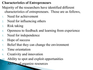 Characteristics of Entrepreneurs
Majority of the researchers have identified different
characteristics of entrepreneurs. Those are as follows,
1. Need for achievement
2. Need for influencing others
3. Risk taking
4. Openness to feedback and learning from experience
5. Need for independence
6. Hope of success
7. Belief that they can change the environment
8. Time orientation
9. Creativity and innovation
10. Ability to spot and exploit opportunities
11. Ability of organize resources
 