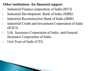 Other institutions for financial support
1. Industrial Finance corporation of India (IFCI)
2. Industrial Development Bank of India (IDBI)
3. Industrial Reconstruction Bank of India (IRBI)
4. Industrial Credit and Investment Corporation of India
(ICICI)
5. Life Insurance Corporation of India and General
Insurance Corporation of India.
6. Unit Trust of India (UTI)
 