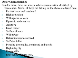 Other Characteristics
Besides these, there are several other characteristics identified by
researchers. Some of them not falling in the above are listed here.
1. Perseverance and hard work
2. High aspiration
3. Willingness to learn
4. Dynamic and creative
5. Adaptive
6. Good leader
7. Self-confidence
8. Will power
9. Determination to succeed
10. Self descipline
11. Pleasing personality, composed and tactful
12. High integrity
13. Responsible
14. Excellence in work etc.,
 
