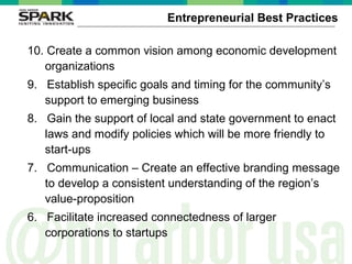 ©2006AnnArborSPARK
Entrepreneurial Best Practices
10. Create a common vision among economic development
organizations
9. Establish specific goals and timing for the community’s
support to emerging business
8. Gain the support of local and state government to enact
laws and modify policies which will be more friendly to
start-ups
7. Communication – Create an effective branding message
to develop a consistent understanding of the region’s
value-proposition
6. Facilitate increased connectedness of larger
corporations to startups
 