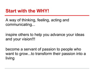 Start with the WHY!
A way of thinking, feeling, acting and
communicating...

inspire others to help you advance your ideas
and your vision!!!

become a servant of passion to people who
want to grow...to transform their passion into a
living
 
