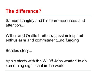 The difference?
Samuel Langley and his team-resources and
attention....

Wilbur and Orville brothers-passion inspired
enthusiasm and commitment...no funding

Beatles story...

Apple starts with the WHY! Jobs wanted to do
something significant in the world
 