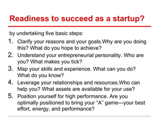 Readiness to succeed as a startup?
by undertaking five basic steps:
1. Clarify your reasons and your goals.Why are you doing
     this? What do you hope to achieve?
2.   Understand your entrepreneurial personality. Who are
     you? What makes you tick?
3.   Map your skills and experience. What can you do?
     What do you know?
4.   Leverage your relationships and resources.Who can
     help you? What assets are available for your use?
5.   Position yourself for high performance. Are you
     optimally positioned to bring your “A” game—your best
     effort, energy, and performance?
 