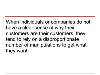When individuals or companies do not
have a clear sense of why their
customers are their customers, they
tend to rely on a disproportionate
number of manipulations to get what
they want
 