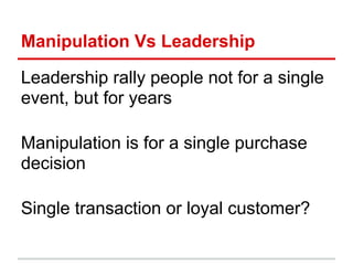 Manipulation Vs Leadership

Leadership rally people not for a single
event, but for years

Manipulation is for a single purchase
decision

Single transaction or loyal customer?
 