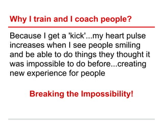 Why I train and I coach people?

Because I get a 'kick'...my heart pulse
increases when I see people smiling
and be able to do things they thought it
was impossible to do before...creating
new experience for people

     Breaking the Impossibility!
 