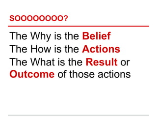 SOOOOOOOO?

The Why is the Belief
The How is the Actions
The What is the Result or
Outcome of those actions
 