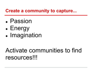 Create a community to capture...

●   Passion
●   Energy
●   Imagination

Activate communities to find
resources!!!
 